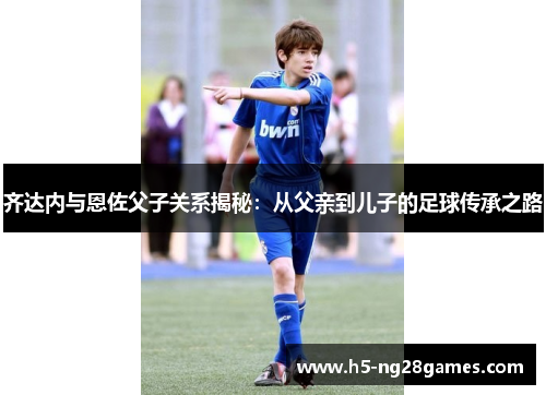 齐达内与恩佐父子关系揭秘：从父亲到儿子的足球传承之路